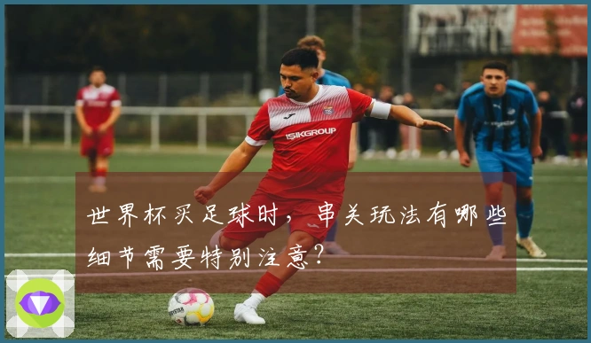 世界杯买足球时，串关玩法有哪些细节需要特别注意？