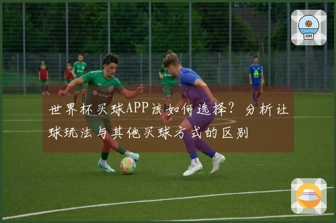世界杯买球APP该如何选择？分析让球玩法与其他买球方式的区别